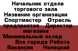 Начальник отдела торгового зала › Название организации ­ Спортмастер › Отрасль предприятия ­ Директор магазина › Минимальный оклад ­ 36 500 - Все города Работа » Вакансии   . Ненецкий АО,Волоковая д.